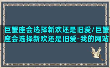 巨蟹座会选择新欢还是旧爱/巨蟹座会选择新欢还是旧爱-我的网站(巨蟹座有新欢对前女友的态度)