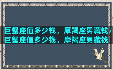 巨蟹座值多少钱，摩羯座男藏钱/巨蟹座值多少钱，摩羯座男藏钱-我的网站