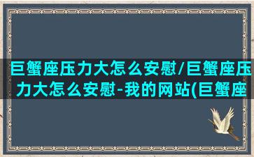 巨蟹座压力大怎么安慰/巨蟹座压力大怎么安慰-我的网站(巨蟹座烦躁怎么安慰)