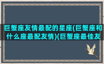 巨蟹座友情最配的星座(巨蟹座和什么座最配友情)(巨蟹座最佳友情星座)
