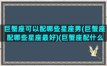 巨蟹座可以配哪些星座男(巨蟹座配哪些星座最好)(巨蟹座配什么星座最好男)