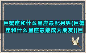 巨蟹座和什么星座最配另男(巨蟹座和什么星座最能成为朋友)(巨蟹座跟哪个星座最搭配)