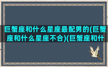 巨蟹座和什么星座最配男的(巨蟹座和什么星座不合)(巨蟹座和什么星座最配呀)