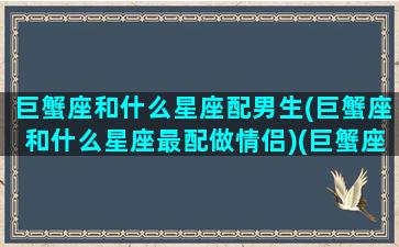 巨蟹座和什么星座配男生(巨蟹座和什么星座最配做情侣)(巨蟹座和什么星座的般配)