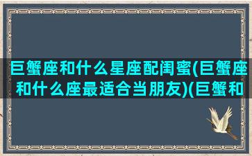 巨蟹座和什么星座配闺蜜(巨蟹座和什么座最适合当朋友)(巨蟹和哪个星座最配做闺蜜)