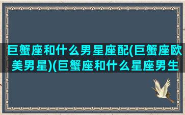 巨蟹座和什么男星座配(巨蟹座欧美男星)(巨蟹座和什么星座男生最配)