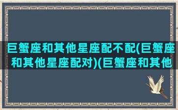 巨蟹座和其他星座配不配(巨蟹座和其他星座配对)(巨蟹座和其他星座匹配度)