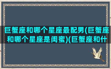 巨蟹座和哪个星座最配男(巨蟹座和哪个星座是闺蜜)(巨蟹座和什么星座是最好的闺蜜)