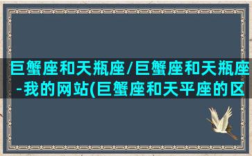 巨蟹座和天瓶座/巨蟹座和天瓶座-我的网站(巨蟹座和天平座的区别)