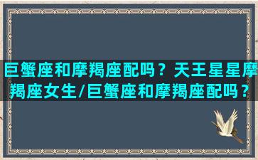 巨蟹座和摩羯座配吗？天王星星摩羯座女生/巨蟹座和摩羯座配吗？天王星星摩羯座女生-我的网站