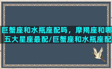 巨蟹座和水瓶座配吗，摩羯座和哪五大星座最配/巨蟹座和水瓶座配吗，摩羯座和哪五大星座最配-我的网站