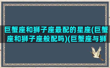 巨蟹座和狮子座最配的星座(巨蟹座和狮子座般配吗)(巨蟹座与狮子座的匹配程度)