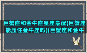 巨蟹座和金牛座星座最配(巨蟹座能压住金牛座吗)(巨蟹座和金牛座般配吗)