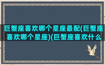 巨蟹座喜欢哪个星座最配(巨蟹座喜欢哪个星座)(巨蟹座喜欢什么星座女生)