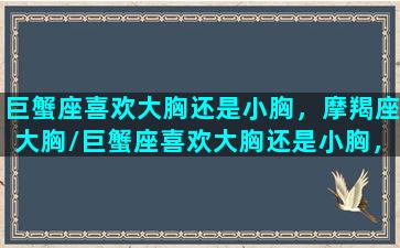 巨蟹座喜欢大胸还是小胸，摩羯座大胸/巨蟹座喜欢大胸还是小胸，摩羯座大胸-我的网站