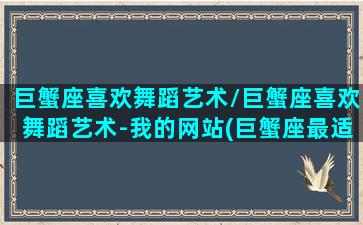 巨蟹座喜欢舞蹈艺术/巨蟹座喜欢舞蹈艺术-我的网站(巨蟹座最适合什么舞蹈)