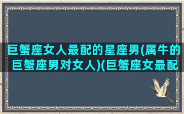 巨蟹座女人最配的星座男(属牛的巨蟹座男对女人)(巨蟹座女最配什么星座的男生)