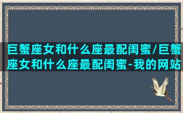 巨蟹座女和什么座最配闺蜜/巨蟹座女和什么座最配闺蜜-我的网站(巨蟹女和什么星座女最适合做朋友)