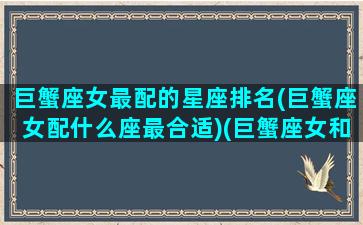 巨蟹座女最配的星座排名(巨蟹座女配什么座最合适)(巨蟹座女和谁最般配)