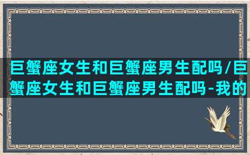 巨蟹座女生和巨蟹座男生配吗/巨蟹座女生和巨蟹座男生配吗-我的网站