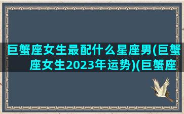 巨蟹座女生最配什么星座男(巨蟹座女生2023年运势)(巨蟹座女最佳婚配星座)