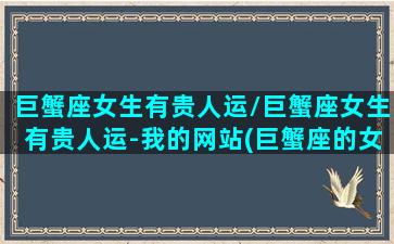 巨蟹座女生有贵人运/巨蟹座女生有贵人运-我的网站(巨蟹座的女生旺夫吗)