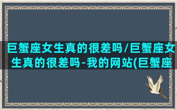 巨蟹座女生真的很差吗/巨蟹座女生真的很差吗-我的网站(巨蟹座女生好相处吗)