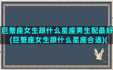 巨蟹座女生跟什么星座男生配最好(巨蟹座女生跟什么星座合适)(巨蟹座女生和什么星座男生比较般配)