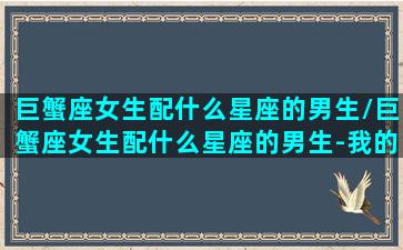 巨蟹座女生配什么星座的男生/巨蟹座女生配什么星座的男生-我的网站