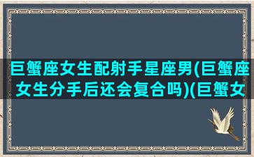 巨蟹座女生配射手星座男(巨蟹座女生分手后还会复合吗)(巨蟹女和射手男座配对指数多少)