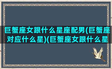 巨蟹座女跟什么星座配男(巨蟹座对应什么星)(巨蟹座女跟什么星座最配对)