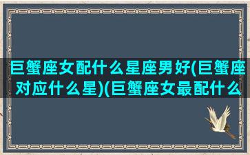 巨蟹座女配什么星座男好(巨蟹座对应什么星)(巨蟹座女最配什么星座男)