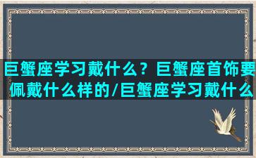 巨蟹座学习戴什么？巨蟹座首饰要佩戴什么样的/巨蟹座学习戴什么？巨蟹座首饰要佩戴什么样的-我的网站