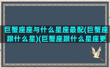 巨蟹座座与什么星座最配(巨蟹座跟什么星)(巨蟹座跟什么星座更配)