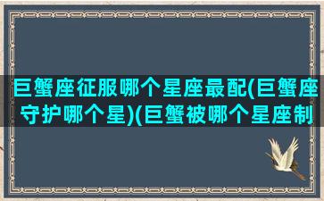 巨蟹座征服哪个星座最配(巨蟹座守护哪个星)(巨蟹被哪个星座制服)