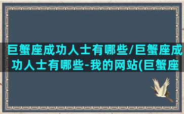 巨蟹座成功人士有哪些/巨蟹座成功人士有哪些-我的网站(巨蟹座容易成功的行业)