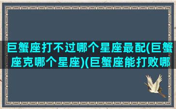 巨蟹座打不过哪个星座最配(巨蟹座克哪个星座)(巨蟹座能打败哪个星座)