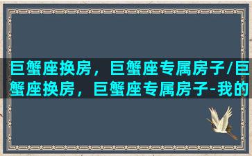 巨蟹座换房，巨蟹座专属房子/巨蟹座换房，巨蟹座专属房子-我的网站