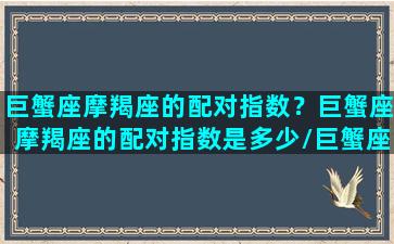 巨蟹座摩羯座的配对指数？巨蟹座摩羯座的配对指数是多少/巨蟹座摩羯座的配对指数？巨蟹座摩羯座的配对指数是多少-我的网站