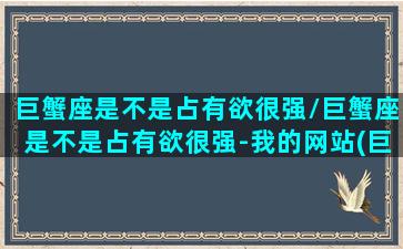 巨蟹座是不是占有欲很强/巨蟹座是不是占有欲很强-我的网站(巨蟹座的占有欲从来就不是争取)