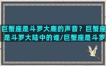 巨蟹座是斗罗大鹿的声音？巨蟹座是斗罗大陆中的谁/巨蟹座是斗罗大鹿的声音？巨蟹座是斗罗大陆中的谁-我的网站