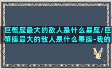 巨蟹座最大的敌人是什么星座/巨蟹座最大的敌人是什么星座-我的网站