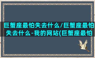 巨蟹座最怕失去什么/巨蟹座最怕失去什么-我的网站(巨蟹座最怕三种人)