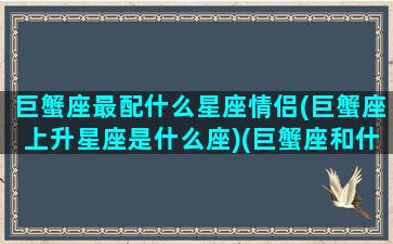 巨蟹座最配什么星座情侣(巨蟹座上升星座是什么座)(巨蟹座和什么座配情侣)