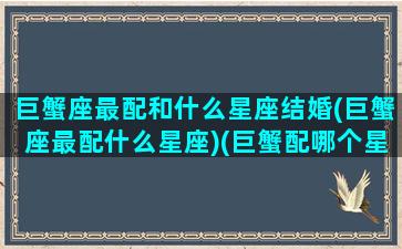 巨蟹座最配和什么星座结婚(巨蟹座最配什么星座)(巨蟹配哪个星座)