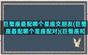 巨蟹座最配哪个星座交朋友(巨蟹座最配哪个星座配对)(巨蟹座和什么星座最配做男朋友)