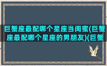 巨蟹座最配哪个星座当闺蜜(巨蟹座最配哪个星座的男朋友)(巨蟹座最配的闺蜜是什么星座)