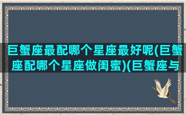 巨蟹座最配哪个星座最好呢(巨蟹座配哪个星座做闺蜜)(巨蟹座与什么星座最配做闺蜜)