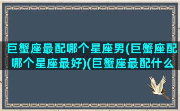 巨蟹座最配哪个星座男(巨蟹座配哪个星座最好)(巨蟹座最配什么星座男生)