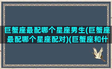 巨蟹座最配哪个星座男生(巨蟹座最配哪个星座配对)(巨蟹座和什么星座的男人最配)